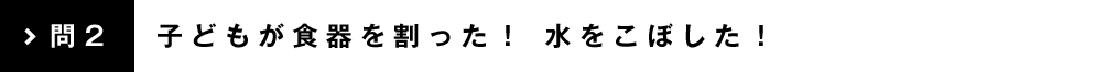 問2 子どもが食器を割った！ 水をこぼした！